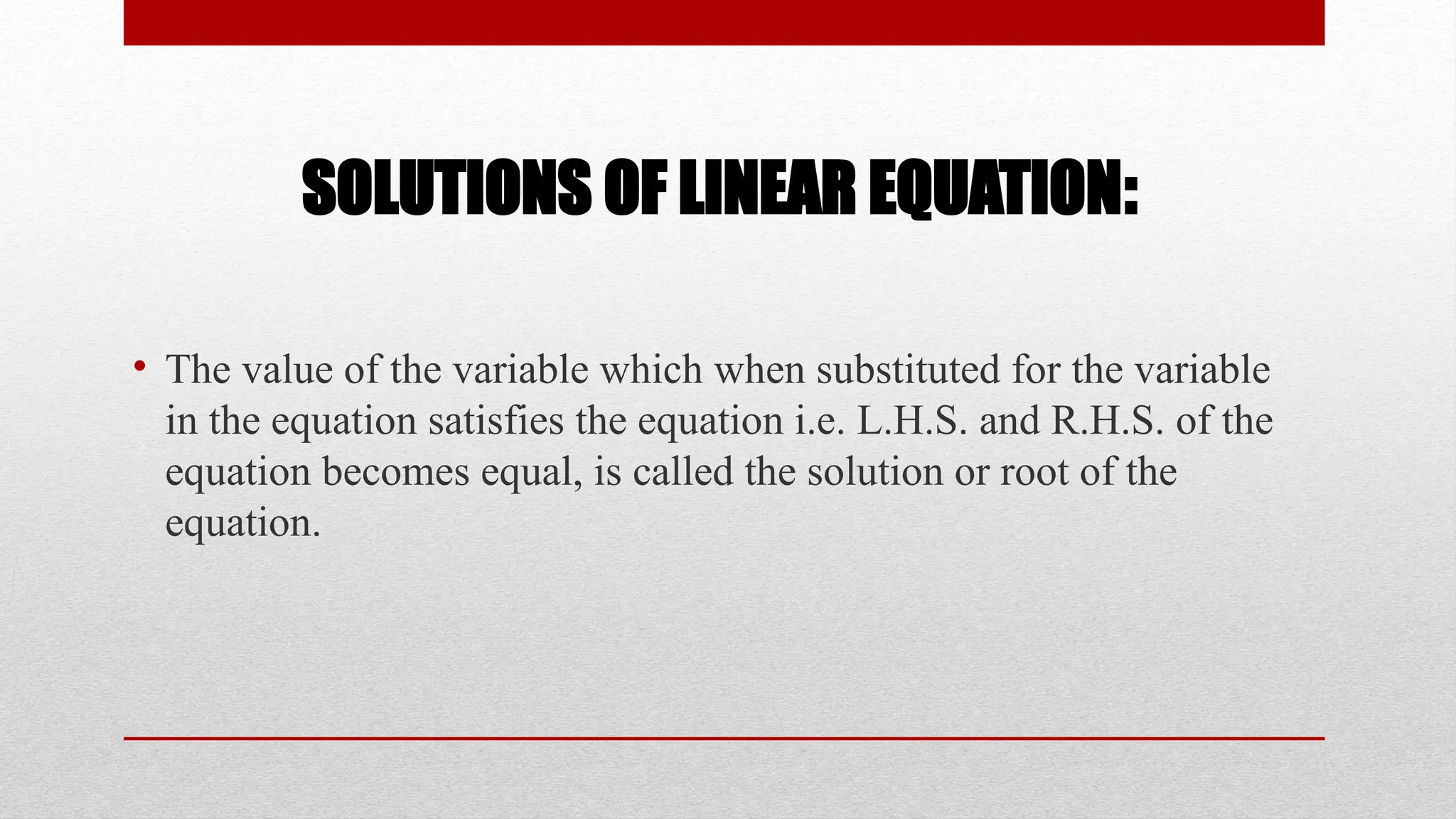 SOLUTIONS OF LINEAR EQUATION:
• The value of the variable which when substituted for the variable
in the equation satisfies the equation i.e. L.H.S. and R.H.S. of the
equation becomes equal, is called the solution or root of the
equation.
 