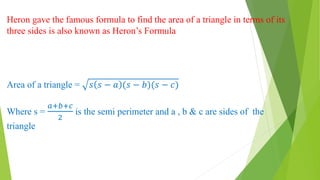 Heron gave the famous formula to find the area of a triangle in terms of its
three sides is also known as Heron’s Formula
Area of a triangle = 𝑠 𝑠 − 𝑎 (𝑠 − 𝑏)(𝑠 − 𝑐)
Where s =
𝑎+𝑏+𝑐
2
is the semi perimeter and a , b & c are sides of the
triangle
 
