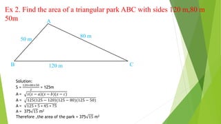 Ex 2. Find the area of a triangular park ABC with sides 120 m,80 m
50m
80 m
50 m
120 m
A
B C
Solution:
S =
120+80+50
2
= 125m
A = 𝑠 𝑠 − 𝑎 (𝑠 − 𝑏)(𝑠 − 𝑐)
A = 125 125 − 120 (125 − 80)(125 − 50)
A = 125 ∗ 5 ∗ 45 ∗ 75
A = 375 15 m2
Therefore ,the area of the park = 375 15 m2
 