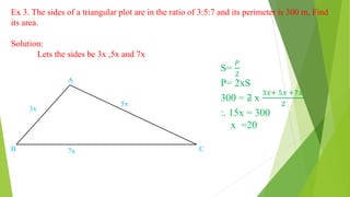 Ex 3. The sides of a triangular plot are in the ratio of 3:5:7 and its perimeter is 300 m, Find
its area.
Solution:
Lets the sides be 3x ,5x and 7x
5x
3x
7x
A
B C
S=
𝑃
2
P= 2xS
300 = 2 x
3𝑥+ 5𝑥 +7𝑥
2
:. 15x = 300
x =20
 