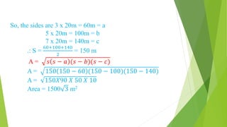 So, the sides are 3 x 20m = 60m = a
5 x 20m = 100m = b
7 x 20m = 140m = c
.: S =
60+100+140
2
= 150 m
A = 𝑠 𝑠 − 𝑎 (𝑠 − 𝑏)(𝑠 − 𝑐)
A = 150 150 − 60 (150 − 100)(150 − 140)
A = 150𝑋90 𝑋 50 𝑋 10
Area = 1500 3 m2
 
