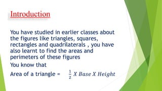 Introduction
You have studied in earlier classes about
the figures like triangles, squares,
rectangles and quadrilaterals , you have
also learnt to find the areas and
perimeters of these figures
You know that
Area of a triangle =
1
2
𝑋 𝐵𝑎𝑠𝑒 𝑋 𝐻𝑒𝑖𝑔ℎ𝑡
 