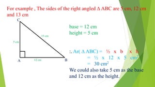 For example , The sides of the right angled ∆ ABC are 5 cm, 12 cm
and 13 cm
5 cm
13 cm
12 cm
C
A B
base = 12 cm
height = 5 cm
:. Ar( ∆ ABC) = ½ x b x h
= ½ x 12 x 5 cm2
= 30 cm2
We could also take 5 cm as the base
and 12 cm as the height.
 