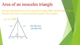 Area of an isosceles triangle
We can calculate the area of an isosceles triangle PQR with the help of above
formula, here also we need to find the height of the triangle.
eq. In ∆ PQR ,
8 cm 8 cm
3 cm 3 cm
Q S
P
R
PQ=PR=8cm
and QR=6cm
 
