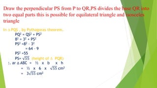 Draw the perpendicular PS from P to QR,PS divides the base QR into
two equal parts this is possible for equilateral triangle and isosceles
triangle
In ∆ PQS , by Pythagoras theorem,
PQ2 = QS2 + PS2
82 = 32 + PS2
PS2 =82 – 32
= 64 – 9
PS2 =55
PS= 55 (height of ∆ PQR)
:. ar ∆ ABC = ½ x b x h
= ½ x 6 x 55 cm2
= 3 55 cm2
 