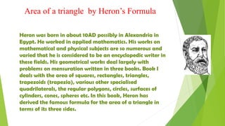 Area of a triangle by Heron’s Formula
Heron was born in about 10AD possibly in Alexandria in
Egypt. He worked in applied mathematics. His works on
mathematical and physical subjects are so numerous and
varied that he is considered to be an encyclopedic writer in
these fields. His geometrical works deal largely with
problems on mensuration written in three books. Book I
deals with the area of squares, rectangles, triangles,
trapezoids (trapezia), various other specialised
quadrilaterals, the regular polygons, circles, surfaces of
cylinders, cones, spheres etc. In this book, Heron has
derived the famous formula for the area of a triangle in
terms of its three sides.
 