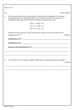 Page 2 of 12
S1201-1811120
Q.1. (Total 4 Marks)
a. Environmental chemists have expressed their concerns about the depletion of ozone layer.
Increased quantities of chlorofluorocarbons are carried by convection of currents to the
stratosphere, where they absorb ultraviolet radiations and react with ozone.
2
23
23
OClOClO
OClOOCl
ClCFClCFCl
+→+
+→+
+→
••
••
••
Classify •
Cl and 2O species as atom, molecule, free radical or ion. Give a reason for the
identification of .Cl•
(3 Marks)
Identification of •
Cl : ____________________________________________________________
Identification of 2O : ____________________________________________________________
Reason for the identification of •
Cl : _______________________________________________
___________________________________________________________________________________
___________________________________________________________________________________
b. 35
17Cl and 37
17Cl are two isotopes of chlorine. What do you understand by the term isotopes?
(1 Mark)
___________________________________________________________________________________
___________________________________________________________________________________
 