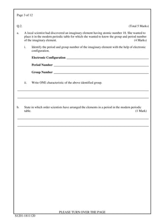 Page 3 of 12
PLEASE TURN OVER THE PAGE
S1201-1811120
Q.2. (Total 5 Marks)
a. A local scientist had discovered an imaginary element having atomic number 18. She wanted to
place it in the modern periodic table for which she wanted to know the group and period number
of the imaginary element. (4 Marks)
i. Identify the period and group number of the imaginary element with the help of electronic
configuration.
Electronic Configuration ____________________________________________________
Period Number ____________________________________________________________
Group Number ____________________________________________________________
ii. Write ONE characteristic of the above identified group.
___________________________________________________________________________________
___________________________________________________________________________________
b. State in which order scientists have arranged the elements in a period in the modern periodic
table. (1 Mark)
___________________________________________________________________________________
___________________________________________________________________________________
 