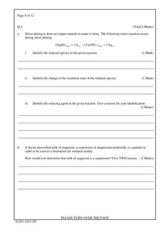 Page 5 of 12
PLEASE TURN OVER THE PAGE
S1201-1811120
Q.4. (Total 6 Marks)
a. Silver plating is done on copper utensils to make it shiny. The following redox reaction occurs
during silver plating.
(s)2(aq)3(s)3(aq) Ag2)Cu(NOCu2AgNO +→+
i. Identify the reduced species in the given reaction. (1 Mark)
___________________________________________________________________________________
___________________________________________________________________________________
ii. Identify the change in the oxidation state of the reduced species. (1 Mark)
___________________________________________________________________________________
___________________________________________________________________________________
iii. Identify the reducing agent in the given reaction. Give a reason for your identification.
(2 Marks)
___________________________________________________________________________________
___________________________________________________________________________________
___________________________________________________________________________________
___________________________________________________________________________________
b. A doctor prescribed milk of magnesia, a suspension of magnesium hydroxide, to a patient in
order to be used as a neutralizer for stomach acidity.
How would you determine that milk of magnesia is a suspension? Give TWO reasons. (2 Marks)
___________________________________________________________________________________
___________________________________________________________________________________
___________________________________________________________________________________
___________________________________________________________________________________
 