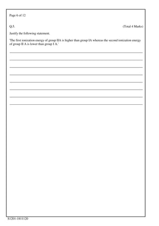 Page 6 of 12
S1201-1811120
Q.5. (Total 4 Marks)
Justify the following statement.
'The first ionization energy of group IIA is higher than group IA whereas the second ionization energy
of group II A is lower than group I A.'
___________________________________________________________________________________
___________________________________________________________________________________
___________________________________________________________________________________
___________________________________________________________________________________
___________________________________________________________________________________
___________________________________________________________________________________
___________________________________________________________________________________
___________________________________________________________________________________
 