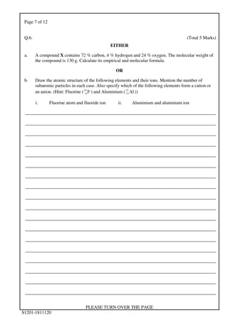 Page 7 of 12
PLEASE TURN OVER THE PAGE
S1201-1811120
Q.6. (Total 5 Marks)
EITHER
a. A compound X contains 72 % carbon, 4 % hydrogen and 24 % oxygen. The molecular weight of
the compound is 130 g. Calculate its empirical and molecular formula.
OR
b. Draw the atomic structure of the following elements and their ions. Mention the number of
subatomic particles in each case. Also specify which of the following elements form a cation or
an anion. (Hint: Fluorine ( F19
9 ) and Aluminium ( Al27
13 ))
i. Fluorine atom and fluoride ion ii. Aluminium and aluminium ion
___________________________________________________________________________________
___________________________________________________________________________________
___________________________________________________________________________________
___________________________________________________________________________________
___________________________________________________________________________________
___________________________________________________________________________________
___________________________________________________________________________________
___________________________________________________________________________________
___________________________________________________________________________________
___________________________________________________________________________________
___________________________________________________________________________________
___________________________________________________________________________________
___________________________________________________________________________________
___________________________________________________________________________________
___________________________________________________________________________________
___________________________________________________________________________________
___________________________________________________________________________________
___________________________________________________________________________________
 