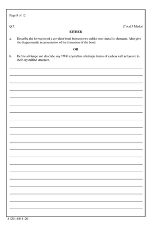 Page 8 of 12
S1201-1811120
Q.7. (Total 5 Marks)
EITHER
a. Describe the formation of a covalent bond between two unlike non- metallic elements. Also give
the diagrammatic representation of the formation of the bond.
OR
b. Define allotrope and describe any TWO crystalline allotropic forms of carbon with reference to
their crystalline structure.
___________________________________________________________________________________
___________________________________________________________________________________
___________________________________________________________________________________
___________________________________________________________________________________
___________________________________________________________________________________
___________________________________________________________________________________
___________________________________________________________________________________
___________________________________________________________________________________
___________________________________________________________________________________
___________________________________________________________________________________
___________________________________________________________________________________
___________________________________________________________________________________
___________________________________________________________________________________
___________________________________________________________________________________
___________________________________________________________________________________
___________________________________________________________________________________
___________________________________________________________________________________
___________________________________________________________________________________
___________________________________________________________________________________
___________________________________________________________________________________
 