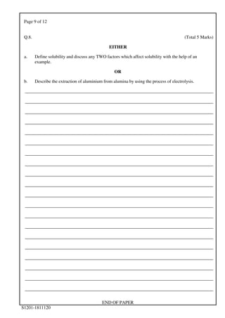 Page 9 of 12
END OF PAPER
S1201-1811120
Q.8. (Total 5 Marks)
EITHER
a. Define solubility and discuss any TWO factors which affect solubility with the help of an
example.
OR
b. Describe the extraction of aluminium from alumina by using the process of electrolysis.
___________________________________________________________________________________
___________________________________________________________________________________
___________________________________________________________________________________
___________________________________________________________________________________
___________________________________________________________________________________
___________________________________________________________________________________
___________________________________________________________________________________
___________________________________________________________________________________
___________________________________________________________________________________
___________________________________________________________________________________
___________________________________________________________________________________
___________________________________________________________________________________
___________________________________________________________________________________
___________________________________________________________________________________
___________________________________________________________________________________
___________________________________________________________________________________
___________________________________________________________________________________
___________________________________________________________________________________
___________________________________________________________________________________
___________________________________________________________________________________
 