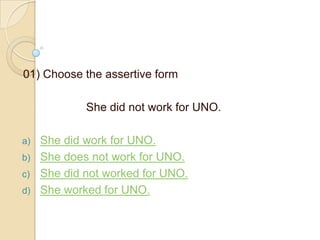 01) Choose the assertive form
She did not work for UNO.
a)
b)
c)
d)

She did work for UNO.
She does not work for UNO.
She did not worked for UNO.
She worked for UNO.

 