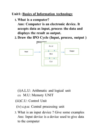 Unit1: Basics of Information technology
1. What is a computer?
Ans: Computer is an electronic device. It
accepts data as input, process the data and
displays the result as output.
2. Draw the IPO Cycle (Input, process, output )
process
(i)A.L.U: Arithmatic and logical unit
(ii) M.U: Memory UNIT
(iii)C.U: Control Unit
(iv) c.p.u: Central processing unit
3. What is an input device ? Give some examples
Ans: Input device is a device used to give data
to the computer
Input Output
A.L.U
M.U
C.U
 