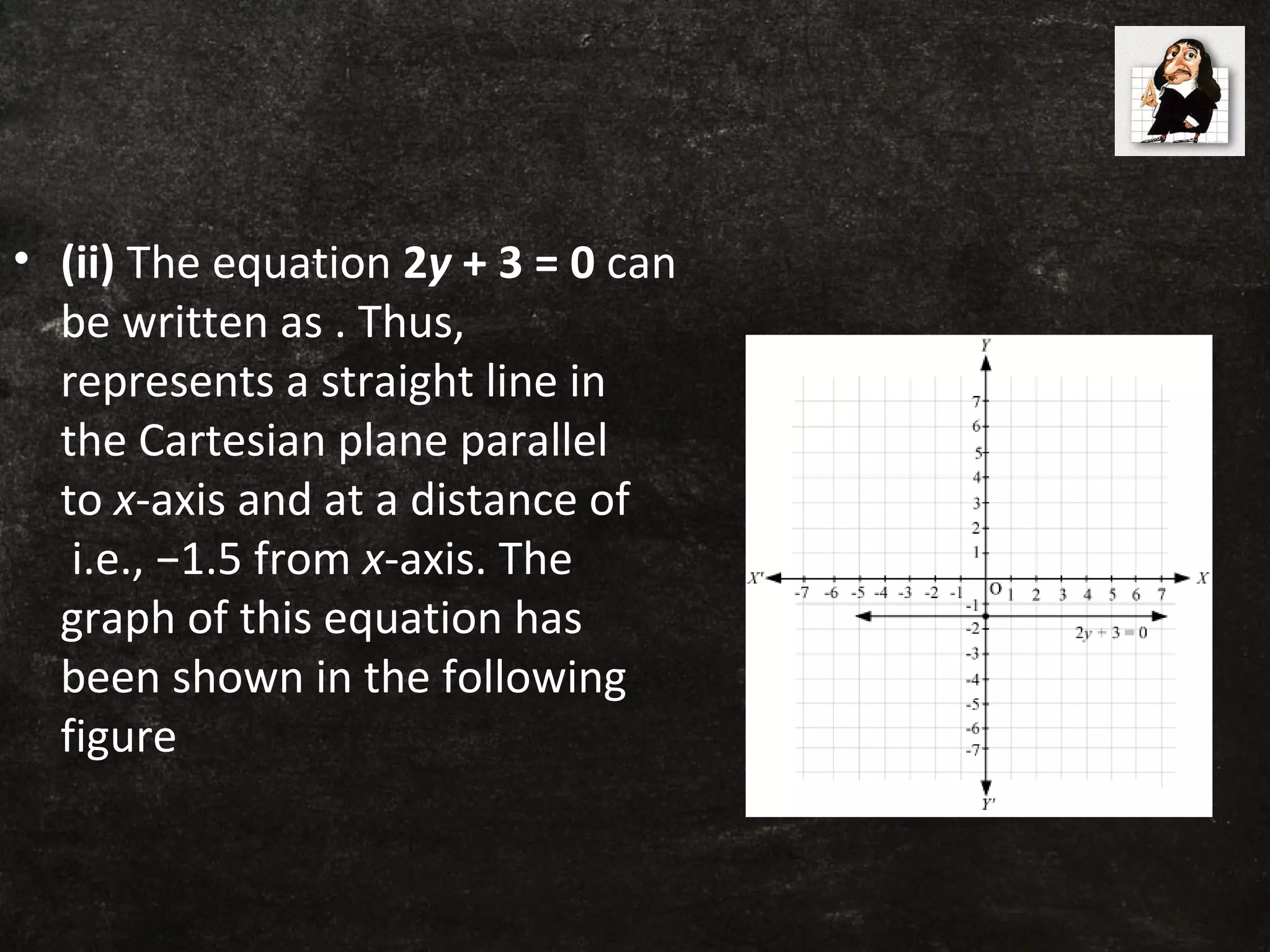 • (ii) The equation 2y + 3 = 0 can
be written as . Thus,
represents a straight line in
the Cartesian plane parallel
to x-axis and at a distance of
i.e., −1.5 from x-axis. The
graph of this equation has
been shown in the following
figure
 