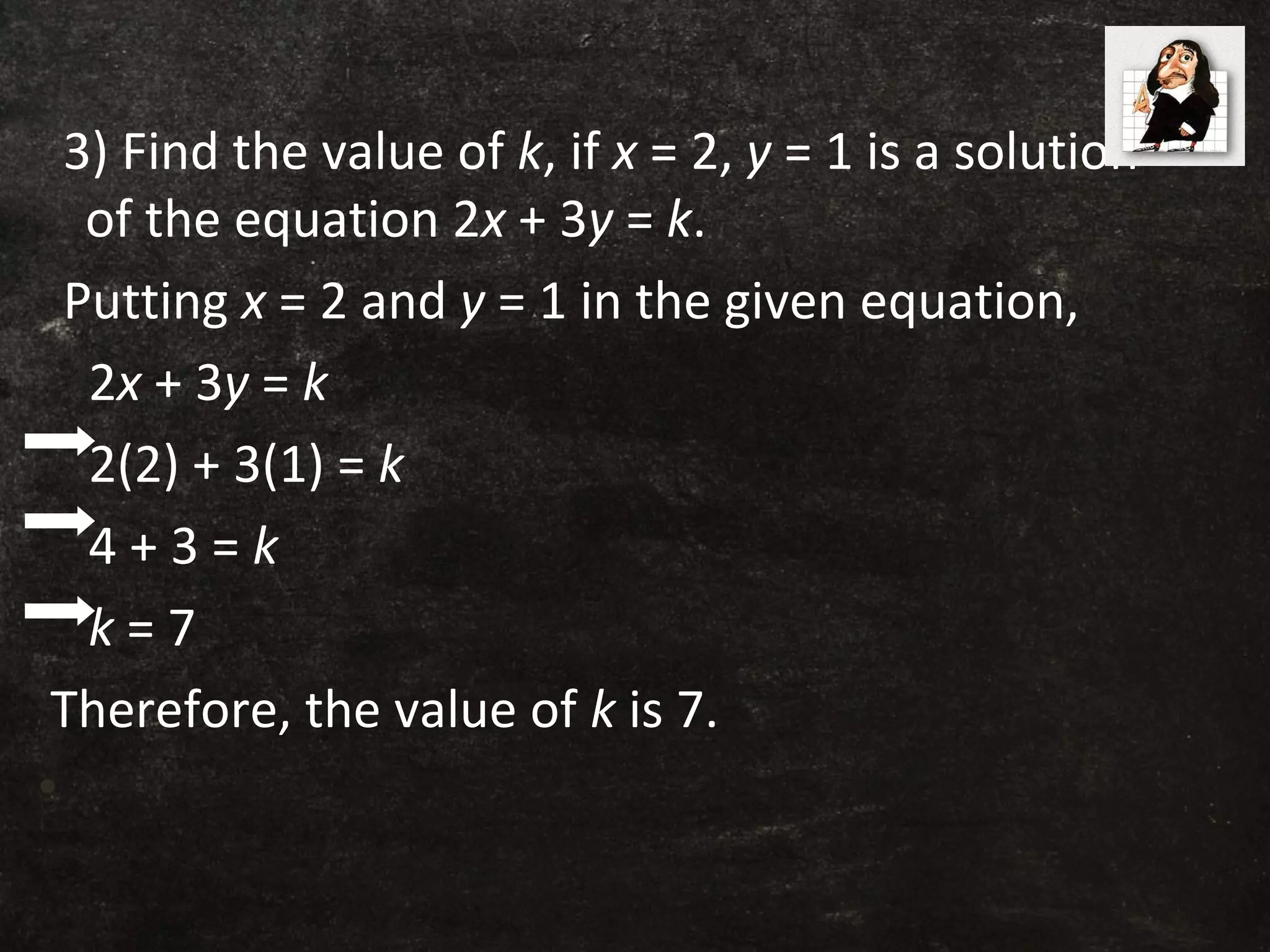 3) Find the value of k, if x = 2, y = 1 is a solution
of the equation 2x + 3y = k.
Putting x = 2 and y = 1 in the given equation,
2x + 3y = k
2(2) + 3(1) = k
4 + 3 = k
k = 7
Therefore, the value of k is 7.
•
 