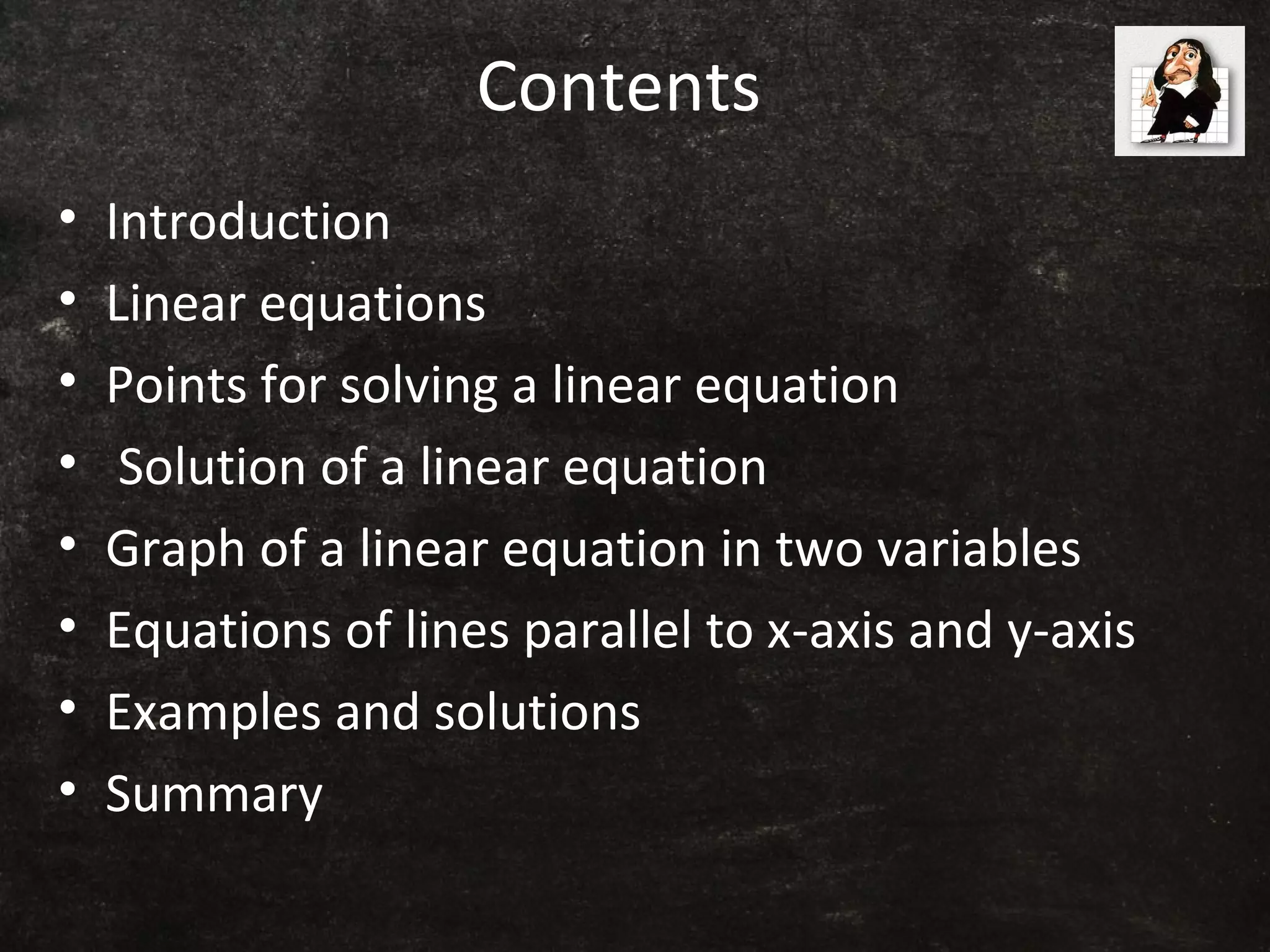Contents
• Introduction
• Linear equations
• Points for solving a linear equation
• Solution of a linear equation
• Graph of a linear equation in two variables
• Equations of lines parallel to x-axis and y-axis
• Examples and solutions
• Summary
 