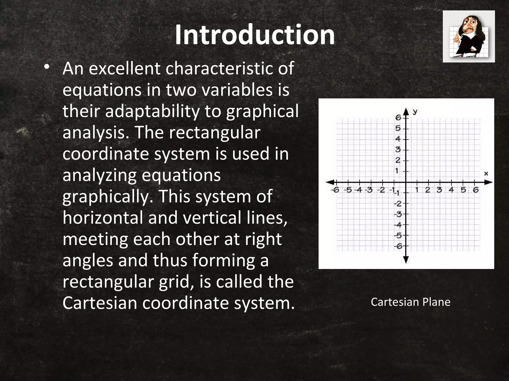 Introduction
• An excellent characteristic of
equations in two variables is
their adaptability to graphical
analysis. The rectangular
coordinate system is used in
analyzing equations
graphically. This system of
horizontal and vertical lines,
meeting each other at right
angles and thus forming a
rectangular grid, is called the
Cartesian coordinate system. Cartesian Plane
 