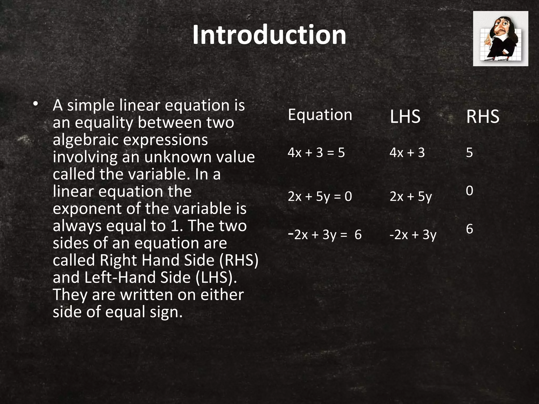 Introduction
• A simple linear equation is
an equality between two
algebraic expressions
involving an unknown value
called the variable. In a
linear equation the
exponent of the variable is
always equal to 1. The two
sides of an equation are
called Right Hand Side (RHS)
and Left-Hand Side (LHS).
They are written on either
side of equal sign.
Equation LHS RHS
4x + 3 = 5 4x + 3 5
2x + 5y = 0 2x + 5y 0
-2x + 3y = 6 -2x + 3y 6
 