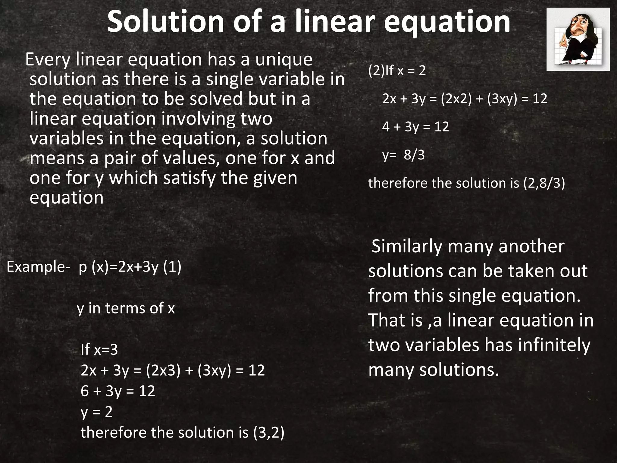 Solution of a linear equation
Every linear equation has a unique
solution as there is a single variable in
the equation to be solved but in a
linear equation involving two
variables in the equation, a solution
means a pair of values, one for x and
one for y which satisfy the given
equation
Example- p (x)=2x+3y (1)
y in terms of x
If x=3
2x + 3y = (2x3) + (3xy) = 12
6 + 3y = 12
y = 2
therefore the solution is (3,2)
(2)If x = 2
2x + 3y = (2x2) + (3xy) = 12
4 + 3y = 12
y= 8/3
therefore the solution is (2,8/3)
Similarly many another
solutions can be taken out
from this single equation.
That is ,a linear equation in
two variables has infinitely
many solutions.
 