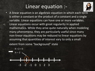 Linear equation :-
• A linear equation is an algebraic equation in which each term
is either a constant or the product of a constant and a single
variable. Linear equations can have one or more variables.
Linear equations occur with great regularity in applied
mathematics. While they arise quite naturally when modeling
many phenomena, they are particularly useful since many
non-linear equations may be reduced to linear equations by
assuming that quantities of interest vary to only a small
extent from some "background" state
-3 -2 -1 0 1 2 3
X + 2 = 0
X = -2
 