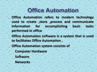  Office Automation refers to modern technology
used to create ,store ,process and communicate
information for accomplishing basic tasks
performed in office
 Office Automation software is a system that is used
to facilitates Office Automation .
 Office Automation system consists of
Computer Hardware
Software
Networks
5/3/2020 4
 