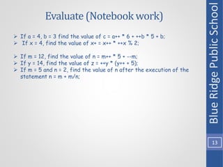 Evaluate (Notebook work)
Blue
Ridge
Public
School
13
 If a = 4, b = 3 find the value of c = a++ * 6 + ++b * 5 + b;
 If x = 4, find the value of x+ = x++ * ++x % 2;
 If m = 12, find the value of n = m++ * 5 + --m;
 If y = 14, find the value of z = ++y * (y++ + 5);
 If m = 5 and n = 2, find the value of n after the execution of the
statement n = m + m/n;
 