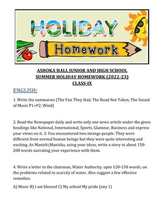 ASHOKA HALL JUNIOR AND HIGH SCHOOL
SUMMER HOLIDAY HOMEWORK (2022-23)
CLASS-IX
ENGLISH:
1. Write the summaries (The Fun They Had, The Road Not Taken, The Sound
of Music P1+P2, Wind)
2. Read the Newspaper daily and write only one news article under the given
headings like National, International, Sports, Glamour, Business and express
your views on it. 3. You encountered two strange people. They were
different from normal human beings but they were quite interesting and
exciting. As ManishManisha, using your ideas, write a story in about 150-
200 words narrating your experience with them.
4. Write a letter to the chairman, Water Authority. upto 120-150 words, on
the problems related to scarcity of water. Also suggest a few effective
remedies.
A) Music B) I am blessed C) My school My pride (any 1)
 