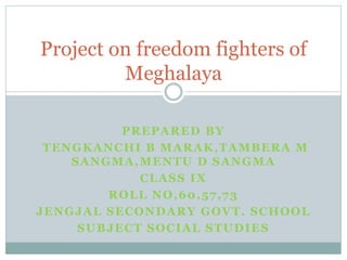 PREPARED BY
TENGKANCHI B MARAK,TAMBERA M
SANGMA,MENTU D SANGMA
CLASS IX
ROLL NO,60,57,73
JENGJAL SECONDARY GOVT. SCHOOL
SUBJECT SOCIAL STUDIES
Project on freedom fighters of
Meghalaya
 
