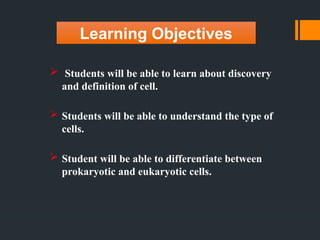 Learning Objectives
 Students will be able to learn about discovery
and definition of cell.
 Students will be able to understand the type of
cells.
 Student will be able to differentiate between
prokaryotic and eukaryotic cells.
 