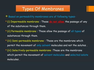  Based on permeability membranes are of following types-
 (i) Impermeable membrane : These do not allow the passage of any
of the substances through them.
 (ii) Permeable membrane : These allow the passage of all types of
substances through them.
 (iii) Semi-permeable membrane : These are the membrane which
permit the movement of only solvent molecules and not the solutes .
 (iii) Selectively-permeable membrane :These are the membrane
which permit the movement of solvent molecules and selected solute
molecules .
Types Of Membranes
 