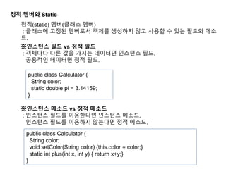 정적 멤버와 Static
정적(static) 멤버(클래스 멤버)
: 클래스에 고정된 멤버로서 객체를 생성하지 않고 사용할 수 있는 필드와 메소
드.
※인스턴스 필드 vs 정적 필드
: 객체마다 다른 값을 가지는 데이터면 인스턴스 필드.
공용적인 데이터면 정적 필드.
public class Calculator {
String color;
static double pi = 3.14159;
}
※인스턴스 메소드 vs 정적 메소드
: 인스턴스 필드를 이용한다면 인스턴스 메소드.
인스턴스 필드를 이용하지 않는다면 정적 메소드.
public class Calculator {
String color;
void setColor(String color) {this.color = color;}
static int plus(int x, int y) { return x+y;}
}
 