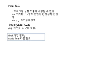 Final 필드
: 프로그램 실행 도중에 수정할 수 없다.
=> 초기화 : 1) 필드 선언시 2) 생성자 선언
시
=> e.g. 주민등록번호
※상수(static final)
e.q. 원주율, 지구의 둘레.
final 타입 필드;
static final 타입 필드;
 