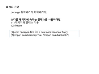 패키지 선언
package 상위패키지.하위패키지.
※다른 패키지에 속하는 클래스를 사용하려면
(1) 패키지와 클래스 기술
(2) import
(1) com.hankook.Tire tire = new com.hankook.Tire();
(2) import com.hankook.Tire; //import com.hankook.*;
 