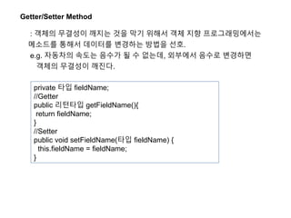 Getter/Setter Method
: 객체의 무결성이 깨지는 것을 막기 위해서 객체 지향 프로그래밍에서는
메소드를 통해서 데이터를 변경하는 방법을 선호.
e.g. 자동차의 속도는 음수가 될 수 없는데, 외부에서 음수로 변경하면
객체의 무결성이 깨진다.
private 타입 fieldName;
//Getter
public 리턴타입 getFieldName(){
return fieldName;
}
//Setter
public void setFieldName(타입 fieldName) {
this.fieldName = fieldName;
}
 