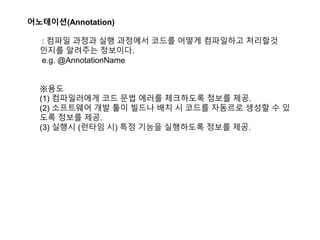 어노테이션(Annotation)
: 컴파일 과정과 실행 과정에서 코드를 어떻게 컴파일하고 처리할것
인지를 알려주는 정보이다.
e.g. @AnnotationName
※용도
(1) 컴파일러에게 코드 문법 에러를 체크하도록 정보를 제공.
(2) 소프트웨어 개발 툴이 빌드나 배치 시 코드를 자동르로 생성할 수 있
도록 정보를 제공.
(3) 실행시 (런타임 시) 특정 기능을 실행하도록 정보를 제공.
 