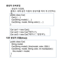생성자 오버로딩
public class Car{
Car() { ... }
Car(String model) { ... }
Car(String model, String color) { ... }
}
Car car1 = new Car();
Car car2 = new Car("에쿠스");
Car car3 = new Car("에쿠스", "검정색");
: 생성자 다양화.
클래스 내에 같은 이름의 생성자를 여러 개 선언하는
것.
다른 생성자 호출(this())
public class Car{
String model;
Car(String model) { this(model, color, 250) }
Car(String model, String color, int maxSpeed) {
this.model = model;
}
}
 
