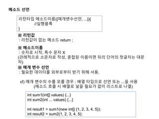 메소드 선언
리턴타입 메소드이름([매개변수선언, ...]){
//실행블록
}
※ 메소드이름
: 숫자로 시작, 특수 문자 X
(관례적으로 소문자로 작성, 혼합된 이름이면 뒤의 단어의 첫글자는 대문
자)
※ 매개 변수 선언
: 필요한 데이터를 외부로부터 받기 위해 사용.
cf) 매개 변수의 수를 모를 경우 : 배열 타입으로 선언 또는 ...을 사용
(메소드 호출 시 배열로 넣을 필요가 없이 리스트로 나열)
※ 리턴값
: 리턴값이 없는 메소드 return ;
int sum1(int[] values) {...}
int sum2(int ... values) {...}
int result1 = sum1(new int[] {1, 2, 3, 4, 5});
int result2 = sum2(1, 2, 3, 4, 5);
 