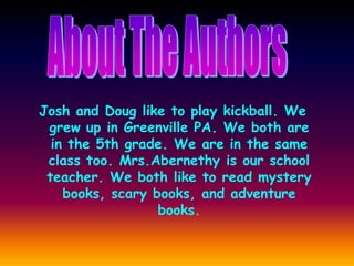 Josh and Doug like to play kickball. We
grew up in Greenville PA. We both are
in the 5th grade. We are in the same
class too. Mrs.Abernethy is our school
teacher. We both like to read mystery
books, scary books, and adventure
books.
 