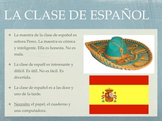 LA CLASE DE ESPAÑOL
 La maestra de la clase de español es
 señora Perez. La maestra es cómica
 y inteligente. Ella es honesta. No es
 mala.

 La clase de espaõl es interesante y
 difícil. Es útil. No es fácil. Es
 divertida.

 La clase de español es a las doce y
 uno de la tarde.

 Necesito: el papel, el cuaderno y
 una computadora.
 