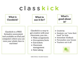 Kallie DeRose: Classkick Handout
Classkick is a FREE
formative assessment
tool available on iPad and
computers where you can
view your whole class in
real time!
What is
Classkick?
What to
use it for?
Classkick is a way to
get creative with your
classroom, you can…
 Make assignments
 Givequizzes/tests
 Exit tickets
 Classroom
management
 Note taking
What’s
good about
it?
 Creativity
 Students can “raise their
hand” for help
 Immediate feedback
 Personalize your lesson
 Teachers see it all!
 