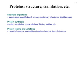 Proteins: structure, translation, etc.
Structure of proteins
- amino acids, peptide bond, primary-quaternary structures, disulfide bond
Protein synthesis
-protein translation, co-translational folding, stalling, etc.
Protein folding and unfolding
- Levinthal paradox, acquisition of native structure, loss of structure
2-1
 