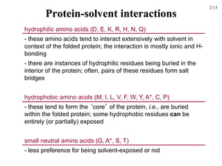 Protein-solvent interactions
hydrophilic amino acids (D, E, K, R, H, N, Q)
- these amino acids tend to interact extensively with solvent in
context of the folded protein; the interaction is mostly ionic and H-
bonding
- there are instances of hydrophilic residues being buried in the
interior of the protein; often, pairs of these residues form salt
bridges
hydrophobic amino acids (M, I, L, V, F, W, Y, A*, C, P)
- these tend to form the ‘core’ of the protein, i.e., are buried
within the folded protein; some hydrophobic residues can be
entirely (or partially) exposed
small neutral amino acids (G, A*, S, T)
- less preference for being solvent-exposed or not
2-13
 