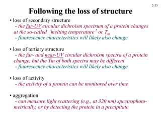 Following the loss of structure
• loss of secondary structure
- the far-UV circular dichroism spectrum of a protein changes
at the so-called ‘melting temperature’ or Tm
- fluorescence characteristics will likely also change
• loss of tertiary structure
- the far- and near-UV circular dichroism spectra of a protein
change, but the Tm of both spectra may be different
- fluorescence characteristics will likely also change
• loss of activity
- the activity of a protein can be monitored over time
• aggregation
- can measure light scattering (e.g., at 320 nm) spectrophoto-
metrically, or by detecting the protein in a precipitate
2-33
 