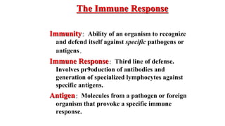 The Immune Response
Immunity: Ability of an organism to recognize
and defend itself against specific pathogens or
antigens.
Immune Response: Third line of defense.
Involves pr9oduction of antibodies and
generation of specialized lymphocytes against
specific antigens.
Antigen: Molecules from a pathogen or foreign
organism that provoke a specific immune
response.
 
