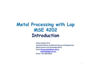 Metal Processing with Lap
MSE 4202
Introduction
Filimon Hadish, Ph.D.
Assistant Professor of Materials Science and Engineering
Adama Science and Technology (ASTU)
Email: filimon.hadish@astu.edu.et
hadfili2005@gmail.com
Phone: +251 900740162
1
 