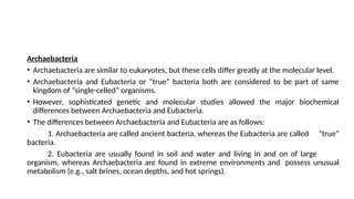Archaebacteria
• Archaebacteria are similar to eukaryotes, but these cells differ greatly at the molecular level.
• Archaebacteria and Eubacteria or “true” bacteria both are considered to be part of same
kingdom of “single-celled” organisms.
• However, sophisticated genetic and molecular studies allowed the major biochemical
differences between Archaebacteria and Eubacteria.
• The differences between Archaebacteria and Eubacteria are as follows:
1. Archaebacteria are called ancient bacteria, whereas the Eubacteria are called “true”
bacteria.
2. Eubacteria are usually found in soil and water and living in and on of large
organism, whereas Archaebacteria are found in extreme environments and possess unusual
metabolism (e.g., salt brines, ocean depths, and hot springs).
 