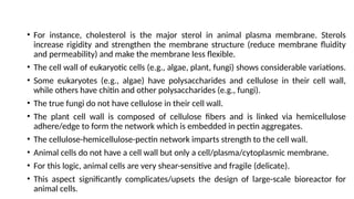 • For instance, cholesterol is the major sterol in animal plasma membrane. Sterols
increase rigidity and strengthen the membrane structure (reduce membrane fluidity
and permeability) and make the membrane less flexible.
• The cell wall of eukaryotic cells (e.g., algae, plant, fungi) shows considerable variations.
• Some eukaryotes (e.g., algae) have polysaccharides and cellulose in their cell wall,
while others have chitin and other polysaccharides (e.g., fungi).
• The true fungi do not have cellulose in their cell wall.
• The plant cell wall is composed of cellulose fibers and is linked via hemicellulose
adhere/edge to form the network which is embedded in pectin aggregates.
• The cellulose-hemicellulose-pectin network imparts strength to the cell wall.
• Animal cells do not have a cell wall but only a cell/plasma/cytoplasmic membrane.
• For this logic, animal cells are very shear-sensitive and fragile (delicate).
• This aspect significantly complicates/upsets the design of large-scale bioreactor for
animal cells.
 