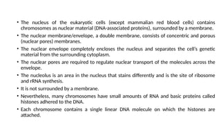 • The nucleus of the eukaryotic cells (except mammalian red blood cells) contains
chromosomes as nuclear material (DNA-associated proteins), surrounded by a membrane.
• The nuclear membrane/envelope, a double membrane, consists of concentric and porous
(nuclear pores) membranes.
• The nuclear envelope completely encloses the nucleus and separates the cell’s genetic
material from the surrounding cytoplasm.
• The nuclear pores are required to regulate nuclear transport of the molecules across the
envelope.
• The nucleolus is an area in the nucleus that stains differently and is the site of ribosome
and rRNA synthesis.
• It is not surrounded by a membrane.
• Nevertheless, many chromosomes have small amounts of RNA and basic proteins called
histones adhered to the DNA.
• Each chromosome contains a single linear DNA molecule on which the histones are
attached.
 
